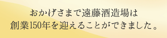 おかげ様で遠藤酒造場は創業150年を迎えることができました。